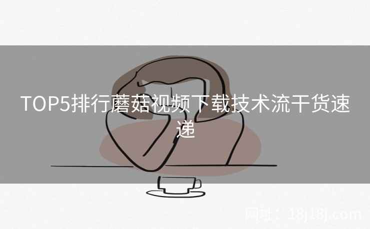 TOP5排行蘑菇视频下载技术流干货速递 TOP5排行蘑菇视频下载技术流干货速递