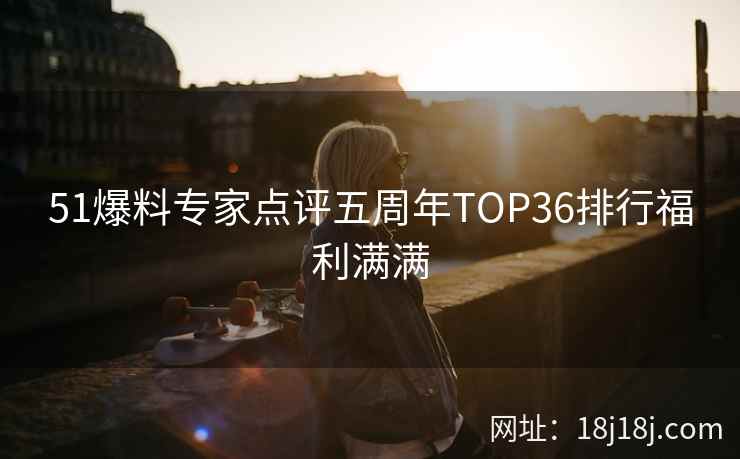 51爆料专家点评五周年TOP36排行福利满满 51爆料专家点评五周年TOP36排行福利满满