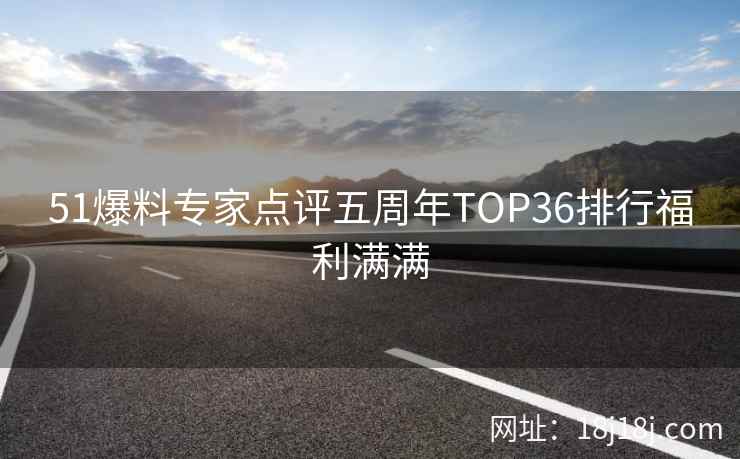 51爆料专家点评五周年TOP36排行福利满满 51爆料专家点评五周年TOP36排行福利满满