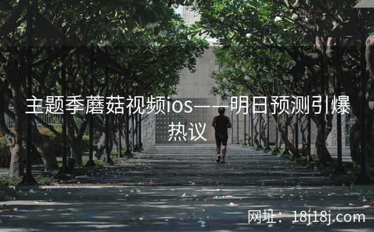 主题季蘑菇视频ios——明日预测引爆热议 主题季蘑菇视频ios——明日预测引爆热议