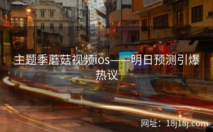 主题季蘑菇视频ios——明日预测引爆热议 主题季蘑菇视频ios——明日预测引爆热议