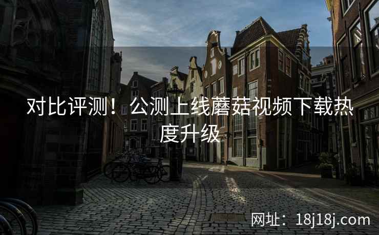 对比评测！公测上线蘑菇视频下载热度升级