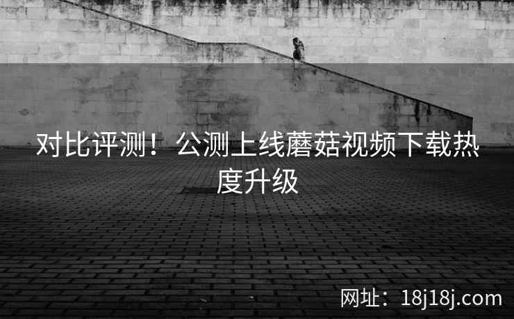 对比评测！公测上线蘑菇视频下载热度升级