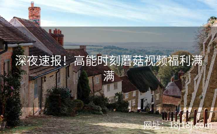 深夜速报!高能时刻蘑菇视频福利满满 深夜速报!高能时刻蘑菇视频福利满满