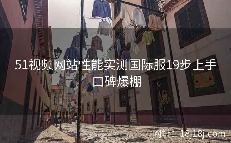 51视频网站性能实测国际服19步上手口碑爆棚 51视频网站性能实测国际服19步上手口碑爆棚