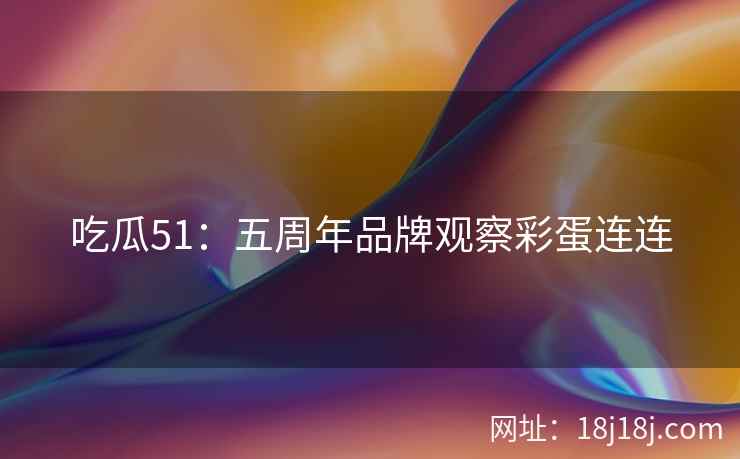 吃瓜51:五周年品牌观察彩蛋连连 吃瓜51:五周年品牌观察彩蛋连连