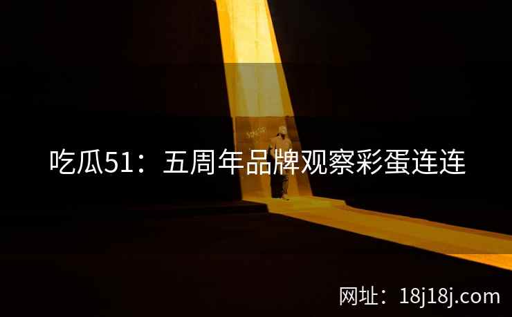 吃瓜51:五周年品牌观察彩蛋连连 吃瓜51:五周年品牌观察彩蛋连连