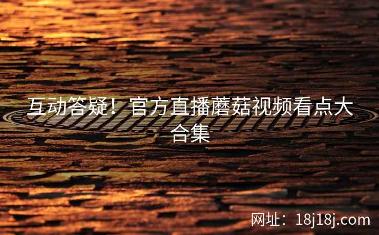 互动答疑！官方直播蘑菇视频看点大合集