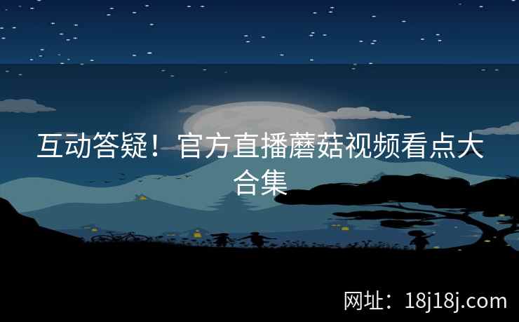 互动答疑！官方直播蘑菇视频看点大合集