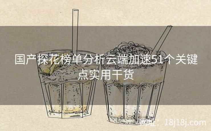 国产探花榜单分析云端加速51个关键点实用干货 国产探花榜单分析云端加速51个关键点实用干货