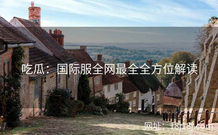 吃瓜：国际服全网最全全方位解读