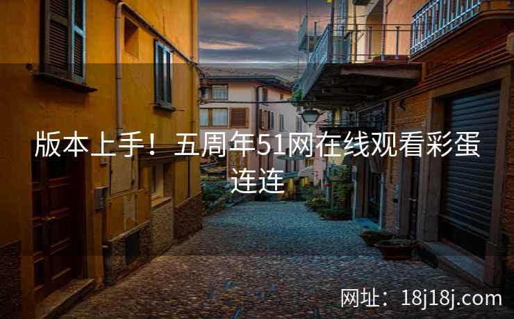 版本上手!五周年51网在线观看彩蛋连连 版本上手!五周年51网在线观看彩蛋连连