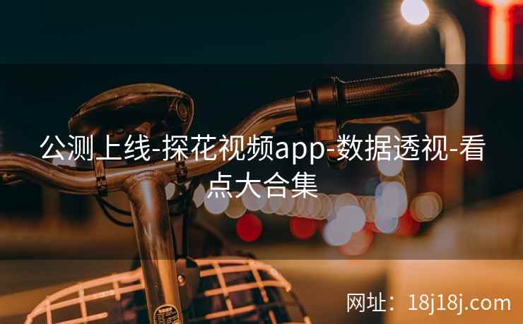 公测上线-探花视频app-数据透视-看点大合集 公测上线-探花视频app-数据透视-看点大合集