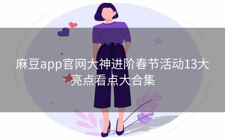 麻豆app官网大神进阶春节活动13大亮点看点大合集 麻豆app官网大神进阶春节活动13大亮点看点大合集