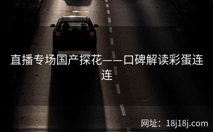 直播专场国产探花——口碑解读彩蛋连连 直播专场国产探花——口碑解读彩蛋连连