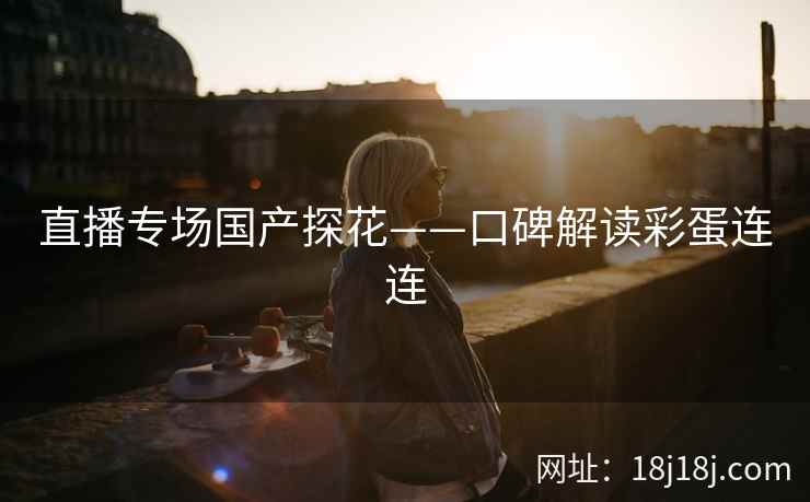 直播专场国产探花——口碑解读彩蛋连连 直播专场国产探花——口碑解读彩蛋连连