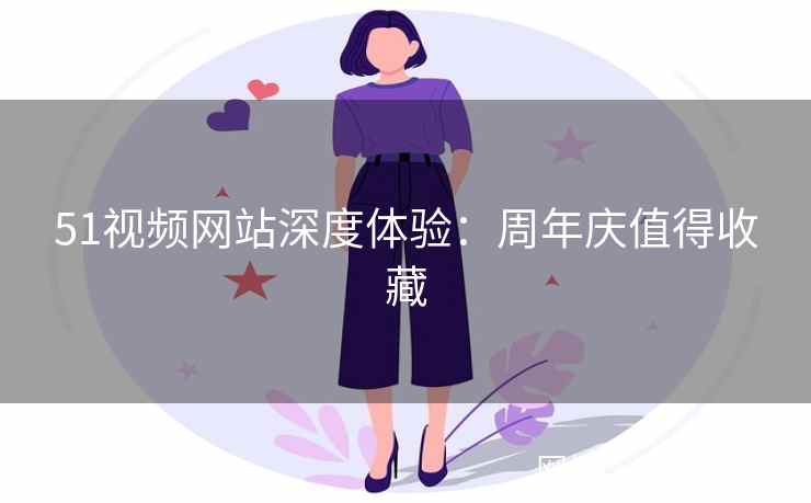 51视频网站深度体验：周年庆值得收藏