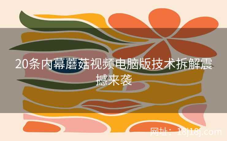 20条内幕蘑菇视频电脑版技术拆解震撼来袭