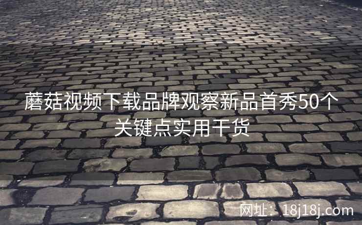蘑菇视频下载品牌观察新品首秀50个关键点实用干货