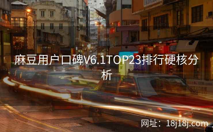 麻豆用户口碑V6.1TOP23排行硬核分析 麻豆用户口碑V6.1TOP23排行硬核分析