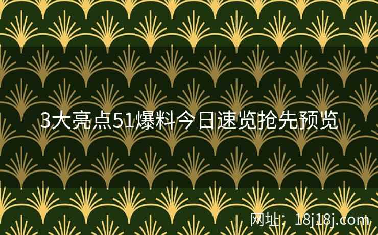 3大亮点51爆料今日速览抢先预览 3大亮点51爆料今日速览抢先预览