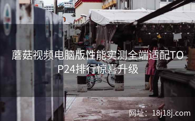 蘑菇视频电脑版性能实测全端适配TOP24排行惊喜升级 蘑菇视频电脑版性能实测全端适配TOP24排行惊喜升级